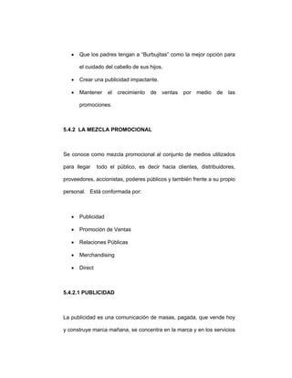 • Que los padres tengan a “Burbujitas” como la mejor opción para
el cuidado del cabello de sus hijos.
• Crear una publicidad impactante.
• Mantener el crecimiento de ventas por medio de las
promociones.
5.4.2 LA MEZCLA PROMOCIONAL
Se conoce como mezcla promocional al conjunto de medios utilizados
para llegar todo el público, es decir hacia clientes, distribuidores,
proveedores, accionistas, poderes públicos y también frente a su propio
personal. Está conformada por:
• Publicidad
• Promoción de Ventas
• Relaciones Públicas
• Merchandising
• Direct
5.4.2.1 PUBLICIDAD
La publicidad es una comunicación de masas, pagada, que vende hoy
y construye marca mañana, se concentra en la marca y en los servicios
 
