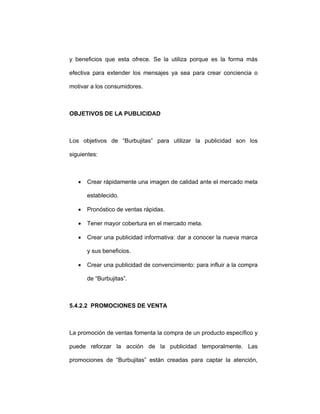y beneficios que esta ofrece. Se la utiliza porque es la forma más
efectiva para extender los mensajes ya sea para crear conciencia o
motivar a los consumidores.
OBJETIVOS DE LA PUBLICIDAD
Los objetivos de “Burbujitas” para utilizar la publicidad son los
siguientes:
• Crear rápidamente una imagen de calidad ante el mercado meta
establecido.
• Pronóstico de ventas rápidas.
• Tener mayor cobertura en el mercado meta.
• Crear una publicidad informativa: dar a conocer la nueva marca
y sus beneficios.
• Crear una publicidad de convencimiento: para influir a la compra
de “Burbujitas”.
5.4.2.2 PROMOCIONES DE VENTA
La promoción de ventas fomenta la compra de un producto específico y
puede reforzar la acción de la publicidad temporalmente. Las
promociones de “Burbujitas” están creadas para captar la atención,
 