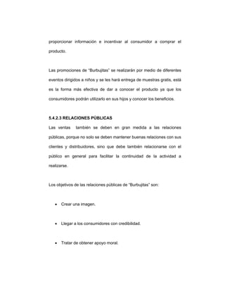 proporcionar información e incentivar al consumidor a comprar el
producto.
Las promociones de “Burbujitas” se realizarán por medio de diferentes
eventos dirigidos a niños y se les hará entrega de muestras gratis, está
es la forma más efectiva de dar a conocer el producto ya que los
consumidores podrán utilizarlo en sus hijos y conocer los beneficios.
5.4.2.3 RELACIONES PÚBLICAS
Las ventas también se deben en gran medida a las relaciones
públicas, porque no solo se deben mantener buenas relaciones con sus
clientes y distribuidores, sino que debe también relacionarse con el
público en general para facilitar la continuidad de la actividad a
realizarse.
Los objetivos de las relaciones públicas de “Burbujitas” son:
• Crear una imagen.
• Llegar a los consumidores con credibilidad.
• Tratar de obtener apoyo moral.
 