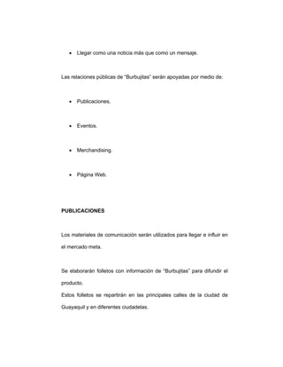• Llegar como una noticia más que como un mensaje.
Las relaciones públicas de “Burbujitas” serán apoyadas por medio de:
• Publicaciones.
• Eventos.
• Merchandising.
• Página Web.
PUBLICACIONES
Los materiales de comunicación serán utilizados para llegar e influir en
el mercado meta.
Se elaborarán folletos con información de “Burbujitas” para difundir el
producto.
Estos folletos se repartirán en las principales calles de la ciudad de
Guayaquil y en diferentes ciudadelas.
 