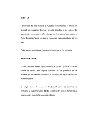 EVENTOS
Para llegar de otra manera a nuestros consumidores y público en
general se realizarán diversos eventos dirigidos a los bebés. Se
organizarán concursos en diferentes zonas de la ciudad para buscar el
“Bebé Burbujitas” para que sea la imagen de nuestro producto por un
año.
Dicho evento se efectuará después del lanzamiento del producto.
MERCHANDISING
El merchandising es el conjunto de técnicas para la optimización de los
puntos de ventas, esto implica ubicación de los productos en las
perchas, en los estantes además de la utilización de impulsadoras y las
muestras gratis.
El mayor punto de venta de “Burbujitas” serán las cadenas de
farmacias y supermercados donde se colocarán afiches llamativos, y
estantes para que el shampoo sea exhibido.
 