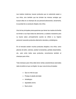 Las madres modernas, buscan productos que no solamente aseen a
sus niños, sino también que les brinden las mismas ventajas que
buscan ellas en un shampoo de uso personal adicionando, obviamente,
la suavidad de un producto dirigido a los niños.
Una de las principales preocupaciones que tienen las madres de familia
es brindar a sus hijos todas las atenciones y cuidados necesarios para
su buena salud, principalmente cuando se refiere a su higiene
personal, buscando productos altamente naturales y antialérgicos.
En el mercado existen muchos productos dirigidos a los niños, como
jabones de baño, colonias, aceites humectantes, pañales desechables,
etc., pero entre todos esos productos, encontramos también el
shampoo para niños.
Todo shampoo para niños debe tener ciertas características esenciales
dado el público al que va dirigido, he aquí unas de las principales:
• Que no irrite los ojos
• Proteja el cabello del bebé
• Antialérgico
• Agradable aroma
• Buen precio
 