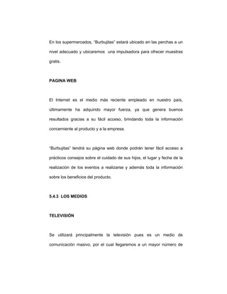 En los supermercados, “Burbujitas” estará ubicado en las perchas a un
nivel adecuado y ubicaremos una impulsadora para ofrecer muestras
gratis.
PAGINA WEB
El Internet es el medio más reciente empleado en nuestro país,
últimamente ha adquirido mayor fuerza, ya que genera buenos
resultados gracias a su fácil acceso, brindando toda la información
concerniente al producto y a la empresa.
“Burbujitas” tendrá su página web donde podrán tener fácil acceso a
prácticos consejos sobre el cuidado de sus hijos, el lugar y fecha de la
realización de los eventos a realizarse y además toda la información
sobre los beneficios del producto.
5.4.3 LOS MEDIOS
TELEVISIÓN
Se utilizará principalmente la televisión pues es un medio de
comunicación masivo, por el cual llegaremos a un mayor número de
 