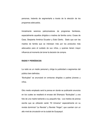 personas, tratando de segmentarla a través de la elección de los
programas adecuados.
Inicialmente seremos patrocinadores de programas familiares,
especialmente aquellos dirigidos a madres de familia como: Cosas de
Casa, Despierta América Ecuador y Está Clarito. Dado que son las
madres de familia que se interesan más por los productos más
adecuados para el cuidado de sus niños, y quienes tienen mayor
influencia al momento de tomar la decisión de compra.
RADIO Y PERIÓDICOS
La radio es un medio personal y dirige la publicidad a segmentos del
público bien definidos.
“Burbujitas” se anunciará en emisoras dirigidas a padres jóvenes y
niños.
Otro medio empleado será la prensa en donde se publicarán anuncios
en los cuales se resaltará el envase del Shampoo “Burbujitas” y una
foto de una madre bañando a su pequeño hijo. Los medios de prensa
escrita que se utilizarán serán “El Universo” especialmente en su
revista dominical “La Revista” y Revista “Hogar”; que cuentan con un
alto nivel de circulación en la ciudad de Guayaquil.
 