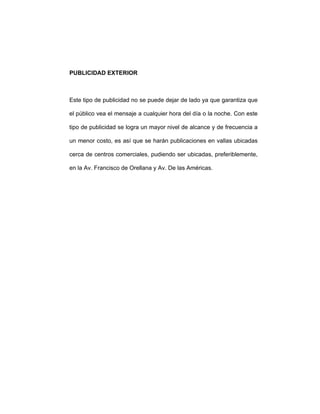 PUBLICIDAD EXTERIOR
Este tipo de publicidad no se puede dejar de lado ya que garantiza que
el público vea el mensaje a cualquier hora del día o la noche. Con este
tipo de publicidad se logra un mayor nivel de alcance y de frecuencia a
un menor costo, es así que se harán publicaciones en vallas ubicadas
cerca de centros comerciales, pudiendo ser ubicadas, preferiblemente,
en la Av. Francisco de Orellana y Av. De las Américas.
 