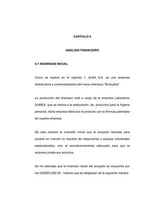 CAPITULO 6
ANALISIS FINANCIERO
6.1 INVERSION INICIAL
Como se explicó en el capítulo 1, ALKA S.A. es una empresa
distribuidora y comercializadora del nuevo shampoo “Burbujitas”.
La producción del shampoo está a cargo de la empresa Laboratorio
DUMEX, que se dedica a la elaboración de productos para la higiene
personal, dicha empresa fabricará el producto con la fórmula patentada
de nuestra empresa.
De esta manera la inversión inicial que el proyecto necesita para
ponerlo en marcha no requiere de maquinarias o equipos industriales
especializados; sino el acondicionamiento adecuado para que la
empresa preste sus servicios.
Se ha estimado que la inversión inicial del proyecto se encuentre por
los USD$53,000.00. Valores que se desglosan de la siguiente manera:
 