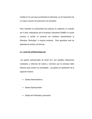 medida en la cual vaya aumentando la demanda, se irá requiriendo de
un mayor volumen de producción a la compañía.
Para mantener la exclusividad del producto se celebrará un contrato
por 5 años, estipulando que la empresa Laboratorio DUMEX no podrá
producir ni vender un producto con similares características al
Shampoo “Burbujitas” a ninguna empresa. Para garantizar esto se
patentará el nombre y la fórmula.
6.4 GASTOS OPERACIONALES
Los gastos operacionales de ALKA S.A. son aquellas utilizaciones
necesarias y efectivas de bienes y servicios que la empresa debe
efectuar para cumplir sus actividades. Los gastos se clasificarán de la
siguiente manera:
• Gastos Administrativos
• Gastos Operacionales
• Gastos de Publicidad y promoción
 
