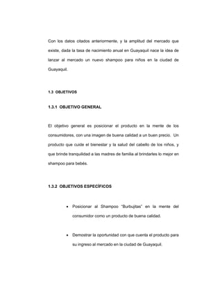 Con los datos citados anteriormente, y la amplitud del mercado que
existe, dada la tasa de nacimiento anual en Guayaquil nace la idea de
lanzar al mercado un nuevo shampoo para niños en la ciudad de
Guayaquil.
1.3 OBJETIVOS
1.3.1 OBJETIVO GENERAL
El objetivo general es posicionar el producto en la mente de los
consumidores, con una imagen de buena calidad a un buen precio. Un
producto que cuide el bienestar y la salud del cabello de los niños, y
que brinde tranquilidad a las madres de familia al brindarles lo mejor en
shampoo para bebés.
1.3.2 OBJETIVOS ESPECÍFICOS
• Posicionar al Shampoo “Burbujitas” en la mente del
consumidor como un producto de buena calidad.
• Demostrar la oportunidad con que cuenta el producto para
su ingreso al mercado en la ciudad de Guayaquil.
 
