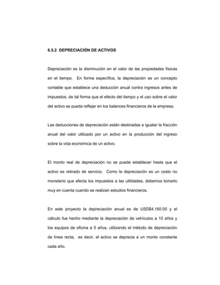 6.5.2 DEPRECIACIÓN DE ACTIVOS
Depreciación es la disminución en el valor de las propiedades físicas
en el tiempo. En forma específica, la depreciación es un concepto
contable que establece una deducción anual contra ingresos antes de
impuestos, de tal forma que el efecto del tiempo y el uso sobre el valor
del activo se pueda reflejar en los balances financieros de la empresa.
Las deducciones de depreciación están destinadas a igualar la fracción
anual del valor utilizado por un activo en la producción del ingreso
sobre la vida económica de un activo.
El monto real de depreciación no se puede establecer hasta que el
activo es retirado de servicio. Como la depreciación es un costo no
monetario que afecta los impuestos a las utilidades, debemos tomarlo
muy en cuenta cuando se realizan estudios financieros.
En este proyecto la depreciación anual es de USD$4,160.00 y el
cálculo fue hecho mediante la depreciación de vehículos a 10 años y
los equipos de oficina a 5 años, utilizando el método de depreciación
de línea recta, es decir, el activo se deprecia a un monto constante
cada año.
 