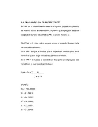 6.8 CÁLCULO DEL VALOR PRESENTE NETO
El VAN es la diferencia entre todos sus ingresos y egresos expresado
en moneda actual. El criterio del VAN plantea que el proyecto debe ser
aceptado si su valor actual neto (VAN) es igual o mayor a 0.
Si el VAN > 0, indica cuánto se gana en con el proyecto, después de la
recuperación del monto.
Si el VAN es igual a 0 indica que el proyecto es rentable justo en el
nivel en el que se exige una vez recuperada la inversión.
Si el VAN < 0 muestra la cantidad que falta para que el proyecto sea
rentable en el nivel exigido por la tasa i.
VAN = Co + ∑ Ct_____
(1 + rt) ^ t
DONDE:
Co = -100,000.00
C1
= 21,249.12
C2
= 24,760.85
C3
= 28,663.60
C4
= 33,002.01
C5
= 31,267.95
 