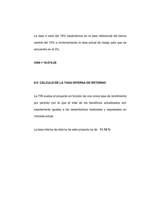 La tasa rt será del 18% basándonos en la tasa referencial del banco
central del 15% e incrementando la tasa actual de riesgo país que se
encuentra en el 3%.
VAN = 16.074,28
6.9 CÁLCULO DE LA TASA INTERNA DE RETORNO
La TIR evalúa el proyecto en función de una única tasa de rendimiento
por periodo con la que el total de los beneficios actualizados son
exactamente iguales a los desembolsos realizados y expresados en
moneda actual.
La tasa interna de retorno de este proyecto es de 11.18 %
 