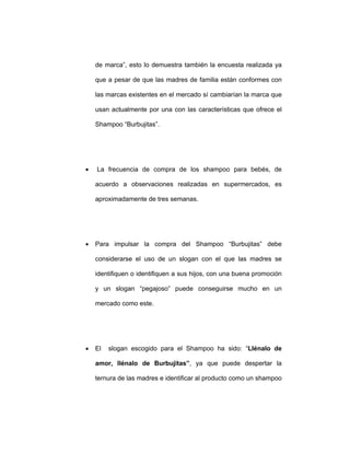 de marca”, esto lo demuestra también la encuesta realizada ya
que a pesar de que las madres de familia están conformes con
las marcas existentes en el mercado sí cambiarían la marca que
usan actualmente por una con las características que ofrece el
Shampoo “Burbujitas”.
• La frecuencia de compra de los shampoo para bebés, de
acuerdo a observaciones realizadas en supermercados, es
aproximadamente de tres semanas.
• Para impulsar la compra del Shampoo “Burbujitas” debe
considerarse el uso de un slogan con el que las madres se
identifiquen o identifiquen a sus hijos, con una buena promoción
y un slogan “pegajoso” puede conseguirse mucho en un
mercado como este.
• El slogan escogido para el Shampoo ha sido: “Llénalo de
amor, llénalo de Burbujitas”, ya que puede despertar la
ternura de las madres e identificar al producto como un shampoo
 