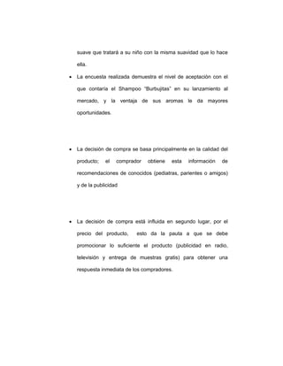 suave que tratará a su niño con la misma suavidad que lo hace
ella.
• La encuesta realizada demuestra el nivel de aceptación con el
que contaría el Shampoo “Burbujitas” en su lanzamiento al
mercado, y la ventaja de sus aromas le da mayores
oportunidades.
• La decisión de compra se basa principalmente en la calidad del
producto; el comprador obtiene esta información de
recomendaciones de conocidos (pediatras, parientes o amigos)
y de la publicidad
• La decisión de compra está influida en segundo lugar, por el
precio del producto, esto da la pauta a que se debe
promocionar lo suficiente el producto (publicidad en radio,
televisión y entrega de muestras gratis) para obtener una
respuesta inmediata de los compradores.
 