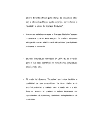 • El nivel de venta estimado para este tipo de producto es alto y
con la adecuada publicidad puede aumentar, aprovechando la
novedad y la calidad del Shampoo “Burbujitas”.
• Los aromas variados que posee el Shampoo “Burbujitas” pueden
considerarse como un valor agregado del producto, otorgando
ventaja adicional en relación a sus competidores que siguen en
la línea de la manzanilla.
• El precio del producto establecido en USD$1,50 es asequible
para el nivel socio económico del mercado meta del producto
(medio, medio alto).
• El precio del Shampoo “Burbujitas” nos incluye también la
posibilidad de que consumidores de otros niveles socio
económico prueben el producto como el medio bajo o el alto.
Esto da apertura al producto e incluso incrementa sus
oportunidades de expansión y crecimiento en la preferencia del
consumidor.
 