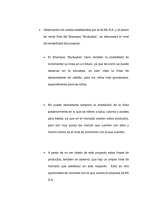 • Observando los costos establecidos por la ALKA S.A. y el precio
de venta final del Shampoo “Burbujitas”, se demuestra el nivel
de rentabilidad del proyecto.
• El Shampoo “Burbujitas” tiene también la posibilidad de
incrementar su línea en un futuro, ya que tal como se puede
observar en la encuesta, es bien vista la línea de
desenredante de cabello, para los niños más grandecitos,
especialmente para las niñas.
• No puede descartarse tampoco la ampliación de la línea
posteriormente en lo que se refiere a talco, colonia o aceites
para bebés, ya que en el mercado existen estos productos,
pero son muy pocas las marcas que cuentan con ellos y
mucho menor es el nivel de promoción con el que cuentan.
• A pesar de no ser objeto de este proyecto estas líneas de
productos, también se observó, que hay un amplio nivel de
mercado que satisfacer en este respecto. Esta es otra
oportunidad de mercado con la que cuenta la empresa ALKA
S.A.
 