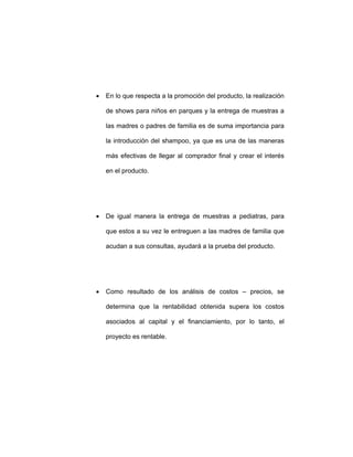 • En lo que respecta a la promoción del producto, la realización
de shows para niños en parques y la entrega de muestras a
las madres o padres de familia es de suma importancia para
la introducción del shampoo, ya que es una de las maneras
más efectivas de llegar al comprador final y crear el interés
en el producto.
• De igual manera la entrega de muestras a pediatras, para
que estos a su vez le entreguen a las madres de familia que
acudan a sus consultas, ayudará a la prueba del producto.
• Como resultado de los análisis de costos – precios, se
determina que la rentabilidad obtenida supera los costos
asociados al capital y el financiamiento, por lo tanto, el
proyecto es rentable.
 