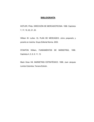 BIBLIOGRAFÍA
KOTLER, Philip. DIRECCIÓN DE MERCADOTECNIA. 1996. Capítulos
7, 17, 19, 20, 21, 22.
William M. Luther. EL PLAN DE MERCADEO, cómo prepararlo y
ponerlo en marcha. Grupo Editorial Norma. 2003.
STANTON William, FUNDAMENTOS DE MARKETING, 1996.
Capítulos 4, 5, 8, 9, 11, 13.
Mack Graw Hill. MARKETING ESTRATÉGICO. 1998, Juan Jacques
Lombis Colombia, Tercera Edición.
 