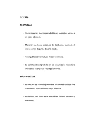 1.7 FODA
FORTALEZAS
• Comercializar un shampoo para bebés con agradables aromas a
un precio adecuado.
• Mantener una buena estrategia de distribución, cubriendo el
mayor número de puntos de venta posible.
• Tener publicidad informativa y de convencimiento.
• La identificación del producto con los consumidores mediante la
creación de un empaque y logotipo llamativos.
OPORTUNIDADES
• El consumo de shampoo para bebés con aromas variados está
aumentando, provocando una mayor demanda.
• El mercado para bebés es un mercado en continuo desarrollo y
crecimiento.
 