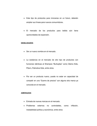 • Este tipo de productos para innovarse en un futuro, deberán
ampliar sus líneas para nuevos consumidores.
• El mercado de los productos para bebés aún tiene
oportunidades de expansión.
DEBILIDADES
• Ser un nuevo nombre en el mercado.
• La existencia en el mercado de otro tipo de productos con
funciones idénticas al Shampoo “Burbujitas” como Glemo Kids,
Pibe’s, Palmolive Kids, entre otros.
• Por ser un producto nuevo, puede no estar en capacidad de
competir en una “Guerra de precios” con alguna otra marca ya
conocida en el mercado.
AMENAZAS
• Entrada de nuevas marcas en el mercado.
• Problemas externos no controlables, como inflación,
inestabilidad política y económica, entre otros
 