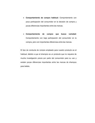 • Comportamiento de compra habitual: Comportamiento con
poca participación del consumidor en la decisión de compra y
pocas diferencias importantes entre las marcas.
• Comportamiento de compra que busca variedad:
Comportamiento con baja participación del consumidor en la
compra, pero con importantes diferencias entre las marcas.
El tipo de conducta de compra empleado para nuestro producto es el
habitual, debido a que el shampoo es un producto que no requiere de
mucha investigación previa por parte del consumidor para su uso y
existen pocas diferencias importantes entre las marcas de shampoo
para bebés.
 