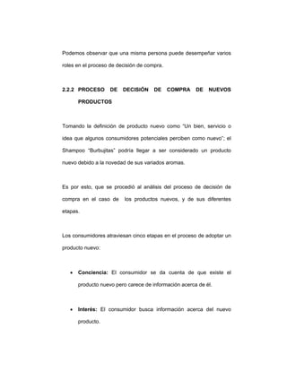 Podemos observar que una misma persona puede desempeñar varios
roles en el proceso de decisión de compra.
2.2.2 PROCESO DE DECISIÓN DE COMPRA DE NUEVOS
PRODUCTOS
Tomando la definición de producto nuevo como “Un bien, servicio o
idea que algunos consumidores potenciales perciben como nuevo”; el
Shampoo “Burbujitas” podría llegar a ser considerado un producto
nuevo debido a la novedad de sus variados aromas.
Es por esto, que se procedió al análisis del proceso de decisión de
compra en el caso de los productos nuevos, y de sus diferentes
etapas.
Los consumidores atraviesan cinco etapas en el proceso de adoptar un
producto nuevo:
• Conciencia: El consumidor se da cuenta de que existe el
producto nuevo pero carece de información acerca de él.
• Interés: El consumidor busca información acerca del nuevo
producto.
 