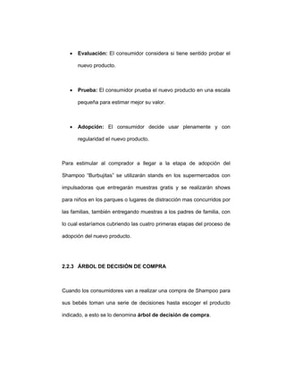 • Evaluación: El consumidor considera si tiene sentido probar el
nuevo producto.
• Prueba: El consumidor prueba el nuevo producto en una escala
pequeña para estimar mejor su valor.
• Adopción: El consumidor decide usar plenamente y con
regularidad el nuevo producto.
Para estimular al comprador a llegar a la etapa de adopción del
Shampoo “Burbujitas” se utilizarán stands en los supermercados con
impulsadoras que entregarán muestras gratis y se realizarán shows
para niños en los parques o lugares de distracción mas concurridos por
las familias, también entregando muestras a los padres de familia, con
lo cual estaríamos cubriendo las cuatro primeras etapas del proceso de
adopción del nuevo producto.
2.2.3 ÁRBOL DE DECISIÓN DE COMPRA
Cuando los consumidores van a realizar una compra de Shampoo para
sus bebés toman una serie de decisiones hasta escoger el producto
indicado, a esto se lo denomina árbol de decisión de compra.
 