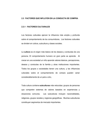 2.3 FACTORES QUE INFLUYEN EN LA CONDUCTA DE COMPRA
2.3.1 FACTORES CULTURALES
Los factores culturales ejercen la influencia más amplia y profunda
sobre el comportamiento de los consumidores. Los factores culturales
se dividen en cultura, subcultura y clases sociales.
La cultura es el origen más básico de los deseos y conductas de una
persona. El comportamiento humano en gran parte se aprende. Al
crecer en una sociedad un niño aprende valores básicos, percepciones,
deseos y conductas de la familia y otras instituciones importantes.
Todos los grupos o sociedades tienen una cultura, y las influencias
culturales sobre el comportamiento de compra pueden variar
considerablemente de un país a otro.
Toda cultura contiene subculturas más reducidas: grupos de personas
que comparten sistemas de valores basados en experiencias y
situaciones comunes. Las subculturas incluyen nacionalidades,
religiones, grupos raciales y regiones geográficas. Muchas subculturas
constituyen segmentos de mercado importantes.
 
