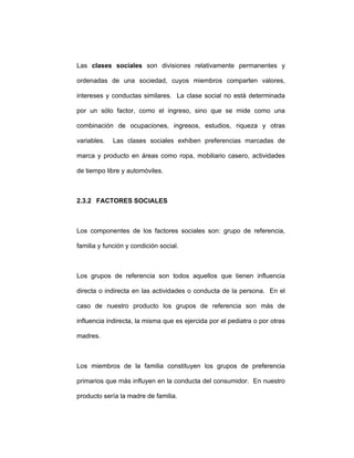 Las clases sociales son divisiones relativamente permanentes y
ordenadas de una sociedad, cuyos miembros comparten valores,
intereses y conductas similares. La clase social no está determinada
por un sólo factor, como el ingreso, sino que se mide como una
combinación de ocupaciones, ingresos, estudios, riqueza y otras
variables. Las clases sociales exhiben preferencias marcadas de
marca y producto en áreas como ropa, mobiliario casero, actividades
de tiempo libre y automóviles.
2.3.2 FACTORES SOCIALES
Los componentes de los factores sociales son: grupo de referencia,
familia y función y condición social.
Los grupos de referencia son todos aquellos que tienen influencia
directa o indirecta en las actividades o conducta de la persona. En el
caso de nuestro producto los grupos de referencia son más de
influencia indirecta, la misma que es ejercida por el pediatra o por otras
madres.
Los miembros de la familia constituyen los grupos de preferencia
primarios que más influyen en la conducta del consumidor. En nuestro
producto sería la madre de familia.
 