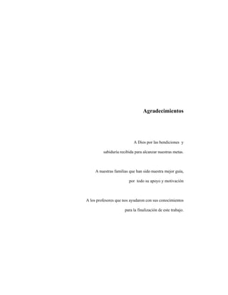 Agradecimientos
A Dios por las bendiciones y
sabiduría recibida para alcanzar nuestras metas.
A nuestras familias que han sido nuestra mejor guía,
por todo su apoyo y motivación
A los profesores que nos ayudaron con sus conocimientos
para la finalización de este trabajo.
 