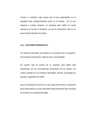 Función y condición, trata acerca del rol que desempeñas en la
sociedad tanto profesionalmente como en la familia. En lo que
respecta a nuestro producto, un shampoo para bebés no existe
influencia de función o condición, ya que el consumidor final no es
quien toma la decisión de compra.
2.3.3 FACTORES PERSONALES
Los factores personales que afectan a un producto son la ocupación,
circunstancias económicas, estilo de vida, y personalidad.
En nuestro caso la compra de un shampoo para bebés está
influenciado por las circunstancias económicas de los padres, las
cuales consisten en sus ingresos disponibles, ahorros, porcentajes de
liquidez y capacidad de crédito.
Aquí se demuestra la razón por la que cada marca tiene un segmento
para cada producto, ya que cada padre elige el shampoo para sus hijos
de acuerdo a su capacidad de pago.
 