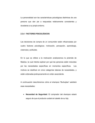 La personalidad son las características psicológicas distintivas de una
persona que dan pie a respuestas relativamente consistentes y
duraderas a su propio entorno.
2.3.4 FACTORES PSICOLÓGICOS
Las decisiones de compra de un consumidor están influenciadas por
cuatro factores psicológicos: motivación, percepción, aprendizaje,
creencias y actitudes.
En lo que se refiere a la motivación analizaremos la pirámide de
Maslow, la cual intenta explicar por qué las personas están inducidas
por las necesidades específicas en momentos específicos. Los
motivos se clasifican en cinco categorías básicas de necesidades, y
están ordenadas jerárquicamente en orden ascendente.
A continuación describiremos cómo el shampoo “Burbujitas” satisfará
esas necesidades:
• Necesidad de Seguridad: El comprador del shampoo estará
seguro de que el producto cuidará el cabello de su hijo.
 