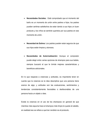 • Necesidades Sociales: Está comprobado que el momento del
baño es un momento de unión entre padres e hijos, los padres
pueden sentirse satisfechos de estar dando a sus hijos un buen
producto y los niños se sentirán queridos por sus padres en ese
momento de unión.
• Necesidad de Estima: Los padres pueden estar seguros de que
sus hijos están limpios y olorosos.
• Necesidades de Autorrealización: Aunque el comprador
puede elegir entre varias opciones de shampoo para sus bebés,
siempre buscará el que le brinde mejores características y
beneficios adicionales.
En lo que respecta a creencias y actitudes, es importante tener en
cuenta que la creencia es la idea descriptiva que una persona tiene
acerca de algo; y actitudes son las evaluaciones, sentimientos y
tendencias consistentemente favorables o desfavorables de una
persona hacia un objeto o idea.
Existe la creencia en el uso de los shampoos en general de que
mientras más espuma hace el shampoo más limpio le queda el cabello,
en realidad eso se refiere a qué tan rendidor es el producto.
 