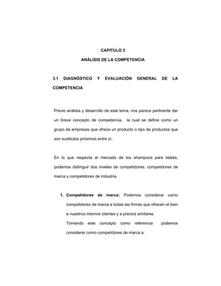 CAPITULO 3
ANÁLISIS DE LA COMPETENCIA
3.1 DIAGNÓSTICO Y EVALUACIÓN GENERAL DE LA
COMPETENCIA
Previo análisis y desarrollo de este tema, nos parece pertinente dar
un breve concepto de competencia, la cual se define como un
grupo de empresas que ofrece un producto o tipo de productos que
son sustitutos próximos entre sí.
En lo que respecta al mercado de los shampoos para bebés,
podemos distinguir dos niveles de competidores: competidores de
marca y competidores de industria.
1. Competidores de marca: Podemos considerar como
competidores de marca a todas las firmas que ofrecen el bien
a nuestros mismos clientes y a precios similares.
Tomando este concepto como referencia podemos
considerar como competidores de marca a:
 