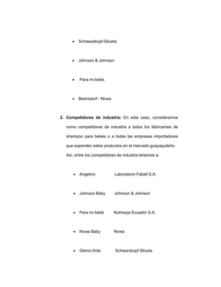 • Schawazkopf-Silueta
• Johnson & Johnson
• Para mi bebé.
• Beiersdorf - Nivea
2. Competidores de industria: En este caso, consideramos
como competidores de industria a todos los fabricantes de
shampoo para bebés o a todas las empresas importadores
que expenden estos productos en el mercado guayaquileño.
Así, entre los competidores de industria tenemos a:
• Angelino Laboratorio Fabell S.A.
• Johnson Baby Johnson & Johnson
• Para mi bebé Nutrexpa Ecuador S.A.
• Nivea Baby Nivea
• Glemo Kids Schwarzkopf Silueta
 