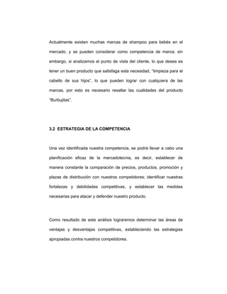 Actualmente existen muchas marcas de shampoo para bebés en el
mercado, y se pueden considerar como competencia de marca; sin
embargo, si analizamos el punto de vista del cliente, lo que desea es
tener un buen producto que satisfaga esta necesidad, “limpieza para el
cabello de sus hijos”, lo que pueden lograr con cualquiera de las
marcas, por esto es necesario resaltar las cualidades del producto
“Burbujitas”.
3.2 ESTRATEGIA DE LA COMPETENCIA
Una vez identificada nuestra competencia, se podrá llevar a cabo una
planificación eficaz de la mercadotecnia, es decir, establecer de
manera constante la comparación de precios, productos, promoción y
plazas de distribución con nuestros competidores; identificar nuestras
fortalezas y debilidades competitivas, y establecer las medidas
necesarias para atacar y defender nuestro producto.
Como resultado de este análisis lograremos determinar las áreas de
ventajas y desventajas competitivas, estableciendo las estrategias
apropiadas contra nuestros competidores.
 