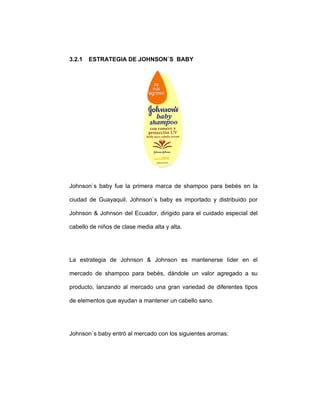 3.2.1 ESTRATEGIA DE JOHNSON`S BABY
Johnson`s baby fue la primera marca de shampoo para bebés en la
ciudad de Guayaquil. Johnson`s baby es importado y distribuido por
Johnson & Johnson del Ecuador, dirigido para el cuidado especial del
cabello de niños de clase media alta y alta.
La estrategia de Johnson & Johnson es mantenerse líder en el
mercado de shampoo para bebés, dándole un valor agregado a su
producto, lanzando al mercado una gran variedad de diferentes tipos
de elementos que ayudan a mantener un cabello sano.
Johnson`s baby entró al mercado con los siguientes aromas:
 