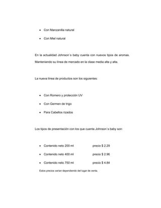 • Con Manzanilla natural
• Con Miel natural
En la actualidad Johnson`s baby cuenta con nuevos tipos de aromas.
Manteniendo su línea de mercado en la clase media alta y alta.
La nueva línea de productos son los siguientes:
• Con Romero y protección UV
• Con Germen de trigo
• Para Cabellos rizados
Los tipos de presentación con los que cuenta Johnson`s baby son:
• Contenido neto 200 ml precio $ 2.29
• Contenido neto 400 ml precio $ 2.96
• Contenido neto 750 ml precio $ 4.84
Estos precios varían dependiendo del lugar de venta.
 