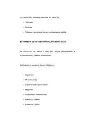 Johnson`s baby realiza su publicidad por medio de:
• Televisión
• Revistas
• Volanteo a domicilio a clientes con tarjetas de crédito
ESTRATEGIA DE DISTRIBUCIÓN DE JOHNSON`S BABY
La distribución de Johson`s baby está dirigida principalmente a
supermercados y cadenas de farmacias.
Los lugares de ventas de Johson`s baby son:
• Supermaxi
• Mi Comisariato
• Supermercado “Santa Isabel”
• Megamaxi
• Comisariatos Institucionales
• Farmacias Victoria
• Farmacias Fybeca
 