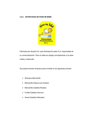 3.2.2 ESTRATEGIA DE PARA MI BEBÉ
Fabricado por Alcodis S.A. para Nutrexpa Ecuador S.A. responsable de
su comercialización. Para mi bebé es dirigido principalmente a la clase
media y media alta.
Se puede encontrar shampoo para mi bebé en los siguientes aromas:
• Shampoo Manzanilla
• Manzanilla Clásica (uso familiar)
• Manzanilla Cabellos Rizados
• Frutilla Cabellos Oscuros
• Avena Cabellos Delicados
 