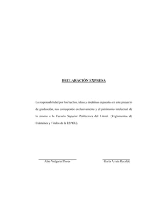 DECLARACIÓN EXPRESA
La responsabilidad por los hechos, ideas y doctrinas expuestas en este proyecto
de graduación, nos corresponde exclusivamente y el patrimonio intelectual de
la misma a la Escuela Superior Politécnica del Litoral. (Reglamentos de
Exámenes y Titulos de la ESPOL).
_________________________ __________________
Alan Vulgarin Flores Karla Arrata Recalde
 