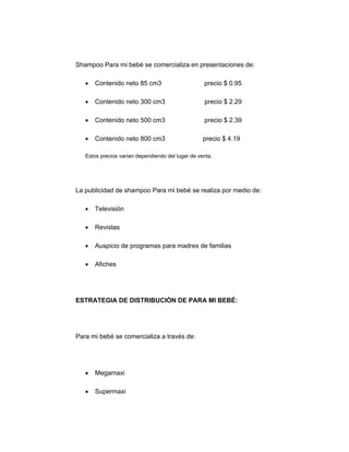Shampoo Para mi bebé se comercializa en presentaciones de:
• Contenido neto 85 cm3 precio $ 0.95
• Contenido neto 300 cm3 precio $ 2.29
• Contenido neto 500 cm3 precio $ 2.39
• Contenido neto 800 cm3 precio $ 4.19
Estos precios varían dependiendo del lugar de venta.
La publicidad de shampoo Para mi bebé se realiza por medio de:
• Televisión
• Revistas
• Auspicio de programas para madres de familias
• Afiches
ESTRATEGIA DE DISTRIBUCIÓN DE PARA MI BEBÉ:
Para mi bebé se comercializa a través de:
• Megamaxi
• Supermaxi
 