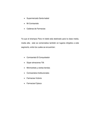 • Supermercado Santa Isabel
• Mi Comisariato
• Cadenas de Farmacias
Ya que el shampoo Para mi bebé esta destinado para la clase media,
media alta; este se comercializa también en lugares dirigidos a este
segmento, entre los cuales se encuentran:
• Comisariato El Conquistador
• Súper almacenes TIA
• Minimarkets y ciertas tiendas
• Comisariatos Institucionales
• Farmacias Victoria
• Farmacias Fybeca
 
