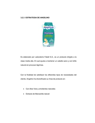 3.2.3 ESTRATEGIA DE ANGELINO
Es elaborado por Laboratorio Fabell S.A., es un producto dirigido a la
clase media alta. El cual ayuda a mantener un cabello sano y con brillo
natural sin provocar lágrimas.
Con la finalidad de satisfacer los diferentes tipos de necesidades del
cliente, Angelino ha diversificado su línea de producto en:
• Con Aloe Vera y emolientes naturales
• Extracto de Manzanilla natural
 