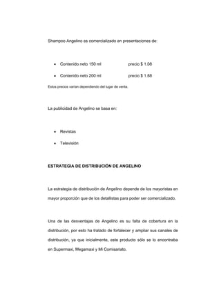 Shampoo Angelino es comercializado en presentaciones de:
• Contenido neto 150 ml precio $ 1.08
• Contenido neto 200 ml precio $ 1.88
Estos precios varían dependiendo del lugar de venta.
La publicidad de Angelino se basa en:
• Revistas
• Televisión
ESTRATEGIA DE DISTRIBUCIÓN DE ANGELINO
La estrategia de distribución de Angelino depende de los mayoristas en
mayor proporción que de los detallistas para poder ser comercializado.
Una de las desventajas de Angelino es su falta de cobertura en la
distribución, por esto ha tratado de fortalecer y ampliar sus canales de
distribución, ya que inicialmente, este producto sólo se lo encontraba
en Supermaxi, Megamaxi y Mi Comisariato.
 