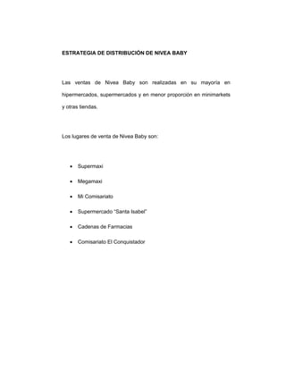 ESTRATEGIA DE DISTRIBUCIÓN DE NIVEA BABY
Las ventas de Nivea Baby son realizadas en su mayoría en
hipermercados, supermercados y en menor proporción en minimarkets
y otras tiendas.
Los lugares de venta de Nivea Baby son:
• Supermaxi
• Megamaxi
• Mi Comisariato
• Supermercado “Santa Isabel”
• Cadenas de Farmacias
• Comisariato El Conquistador
 
