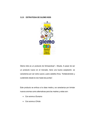 3.2.5 ESTRATEGIA DE GLEMO KIDS
Glemo kids es un producto de Schwarzkopf – Silueta. A pesar de ser
un producto nuevo en el mercado, tiene una buena aceptación, se
caracteriza por ser extra suave y para cabellos finos, “fortaleciéndolo y
cuidándolo desde la raíz hasta las puntas”.
Este producto se enfoca a la clase media y se caracteriza por brindar
nuevos aromas como alternativas para las madres y estas son:
• Con aroma a Durazno
• Con aroma a Chicle
 