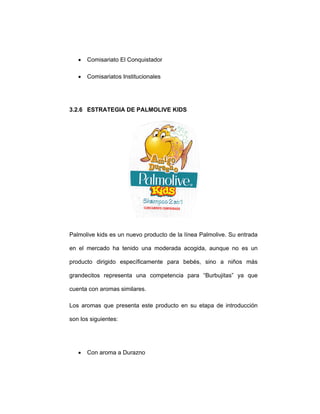 • Comisariato El Conquistador
• Comisariatos Institucionales
3.2.6 ESTRATEGIA DE PALMOLIVE KIDS
Palmolive kids es un nuevo producto de la línea Palmolive. Su entrada
en el mercado ha tenido una moderada acogida, aunque no es un
producto dirigido específicamente para bebés, sino a niños más
grandecitos representa una competencia para “Burbujitas” ya que
cuenta con aromas similares.
Los aromas que presenta este producto en su etapa de introducción
son los siguientes:
• Con aroma a Durazno
 