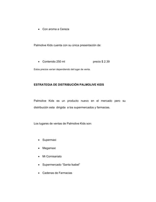 • Con aroma a Cereza
Palmolive Kids cuenta con su única presentación de:
• Contenido 250 ml precio $ 2.39
Estos precios varían dependiendo del lugar de venta.
ESTRATEGIA DE DISTRIBUCIÓN PALMOLIVE KIDS
Palmolive Kids es un producto nuevo en el mercado pero su
distribución esta dirigida a los supermercados y farmacias.
Los lugares de ventas de Palmolive Kids son:
• Supermaxi
• Megamaxi
• Mi Comisariato
• Supermercado “Santa Isabel”
• Cadenas de Farmacias
 
