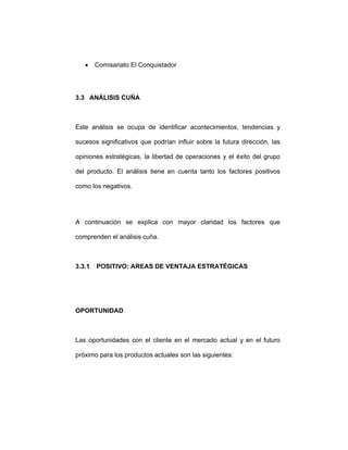 • Comisariato El Conquistador
3.3 ANÁLISIS CUÑA
Este análisis se ocupa de identificar acontecimientos, tendencias y
sucesos significativos que podrían influir sobre la futura dirección, las
opiniones estratégicas, la libertad de operaciones y el éxito del grupo
del producto. El análisis tiene en cuenta tanto los factores positivos
como los negativos.
A continuación se explica con mayor claridad los factores que
comprenden el análisis cuña.
3.3.1 POSITIVO: AREAS DE VENTAJA ESTRATÉGICAS
OPORTUNIDAD
Las oportunidades con el cliente en el mercado actual y en el futuro
próximo para los productos actuales son las siguientes:
 