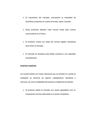 • El crecimiento del mercado, provocando la necesidad de
diversificar productos en cuanto al envase, sabor y tamaño.
• Estos productos deberán crear nuevas líneas para nuevos
consumidores en el futuro.
• El producto cuenta con todas las normas legales necesarias
para entrar al mercado.
• El mercado de shampoo para bebés comienza a ser explotado
recientemente.
PUNTOS FUERTES
Los puntos fuertes con mayor relevancia que se tomarán en cuenta se
analizarán en términos de relación calidad/precio, beneficios y
servicios, así como rentabilidad del producto y lealtad de los clientes:
• El producto saldrá al mercado con olores agradables (con su
composición química adecuada) a un precio competitivo.
 